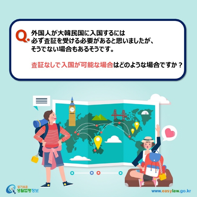 Q. 外国人が大韓民国に入国するには 必ず査証を受ける必要があると思いましたが、 そうでない場合もあるそうです。  査証なしで入国が可能な場合はどのような場合ですか？